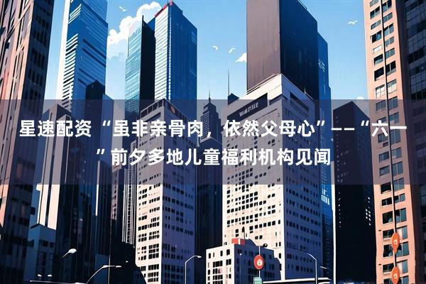 星速配资 “虽非亲骨肉，依然父母心”——“六一”前夕多地儿童福利机构见闻