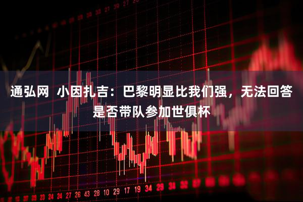 通弘网  小因扎吉：巴黎明显比我们强，无法回答是否带队参加世俱杯