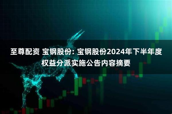 至尊配资 宝钢股份: 宝钢股份2024年下半年度权益分派实施公告内容摘要