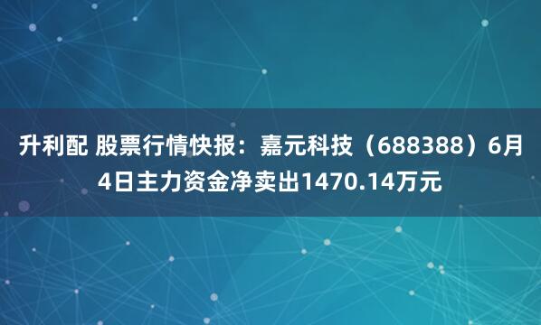 升利配 股票行情快报：嘉元科技（688388）6月4日主力资金净卖出1470.14万元
