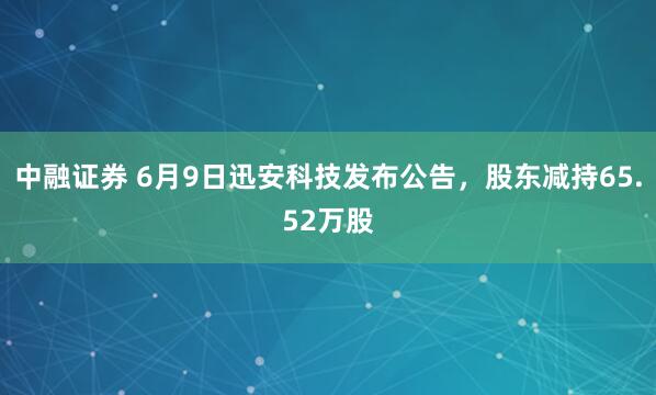 中融证券 6月9日迅安科技发布公告，股东减持65.52万股