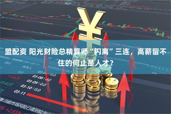 盟配资 阳光财险总精算师“闪离”三连，高薪留不住的何止是人才？