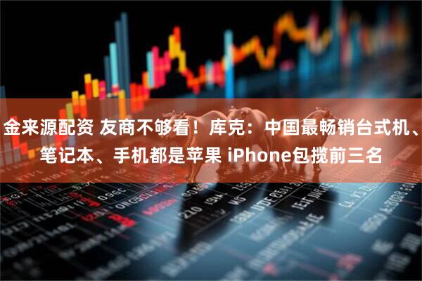 金来源配资 友商不够看！库克：中国最畅销台式机、笔记本、手机都是苹果 iPhone包揽前三名