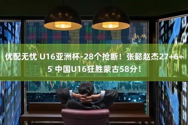 优配无忧 U16亚洲杯-28个抢断！张懿赵杰27+6+5 中国U16狂胜蒙古58分！