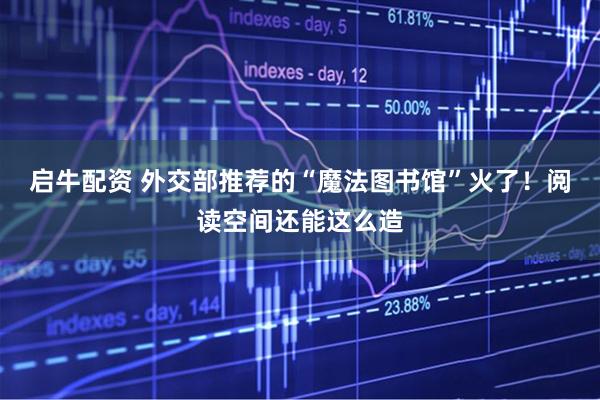 启牛配资 外交部推荐的“魔法图书馆”火了！阅读空间还能这么造